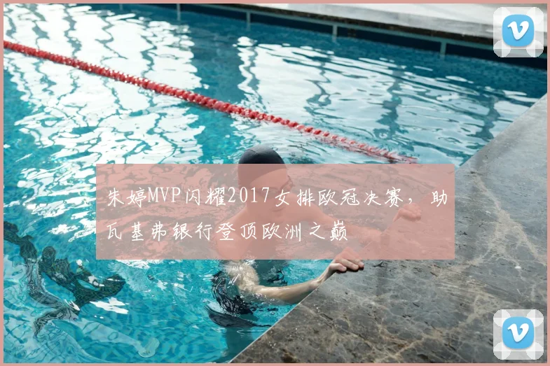 朱婷MVP闪耀2017女排欧冠决赛，助瓦基弗银行登顶欧洲之巅