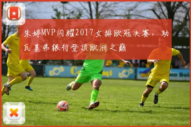 朱婷MVP闪耀2017女排欧冠决赛，助瓦基弗银行登顶欧洲之巅