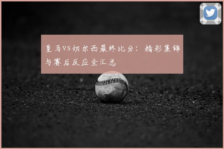 皇马vs切尔西最终比分：精彩集锦与赛后反应全汇总