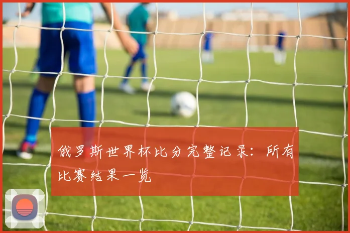 俄罗斯世界杯比分完整记录：所有比赛结果一览