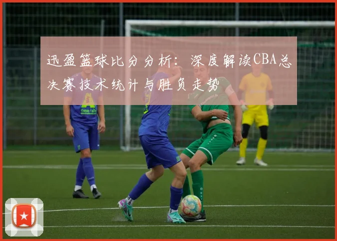 迅盈篮球比分分析:深度解读CBA总决赛技术统计与胜负走势