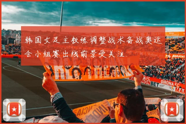 韩国女足主教练调整战术备战奥运会小组赛出线前景受关注