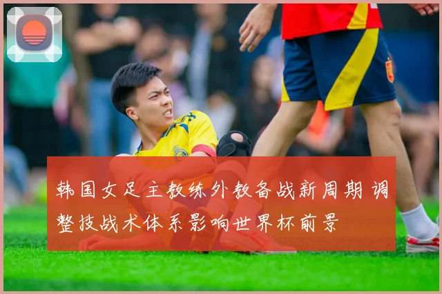 韩国女足主教练外教备战新周期 调整技战术体系影响世界杯前景