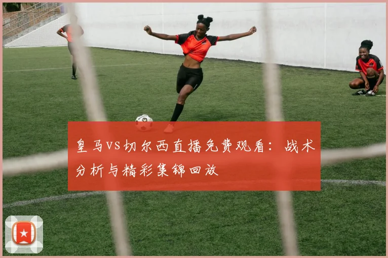 皇马vs切尔西直播免费观看:战术分析与精彩集锦回放