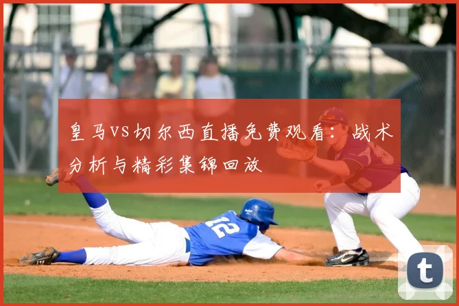 皇马vs切尔西直播免费观看：战术分析与精彩集锦回放