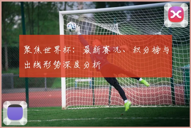 聚焦世界杯：最新赛况、积分榜与出线形势深度分析