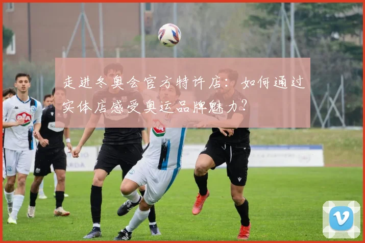 走进冬奥会官方特许店：如何通过实体店感受奥运品牌魅力？