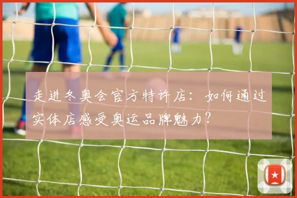 走进冬奥会官方特许店：如何通过实体店感受奥运品牌魅力？