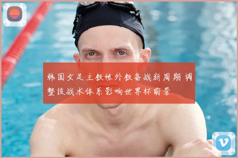 韩国女足主教练外教备战新周期 调整技战术体系影响世界杯前景