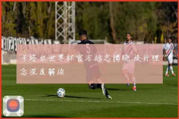 卡塔尔世界杯官方标志揭晓 设计理念深度解读