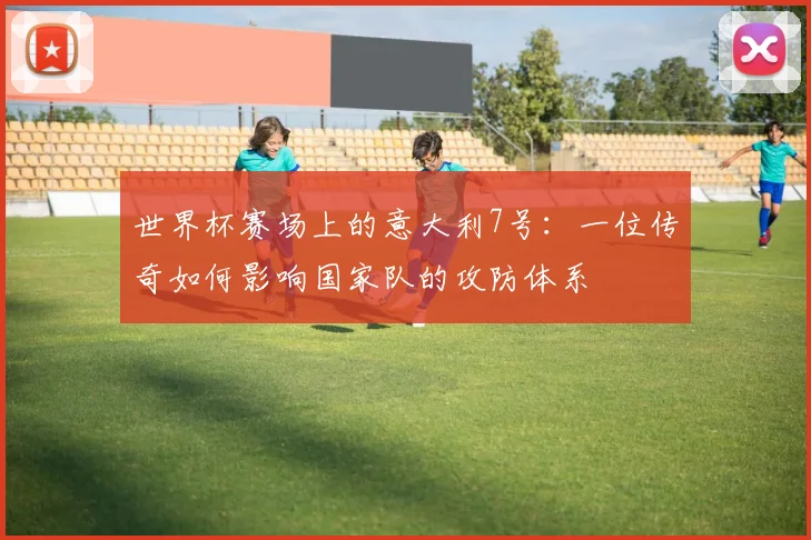 世界杯赛场上的意大利7号：一位传奇如何影响国家队的攻防体系