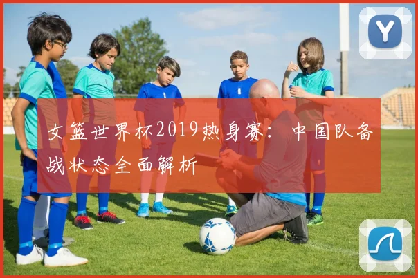 女篮世界杯2019热身赛:中国队备战状态全面解析