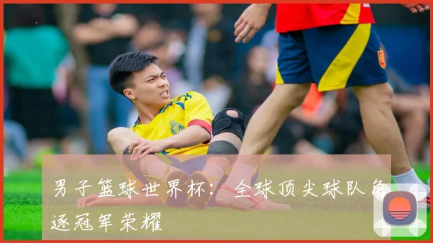 男子篮球世界杯:全球顶尖球队角逐冠军荣耀