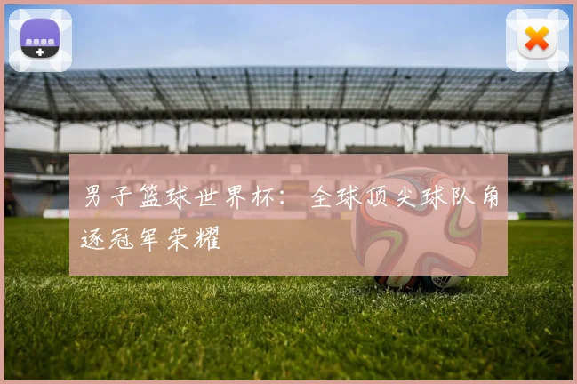 男子篮球世界杯：全球顶尖球队角逐冠军荣耀
