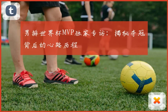 男排世界杯MVP独家专访：揭秘夺冠背后的心路历程