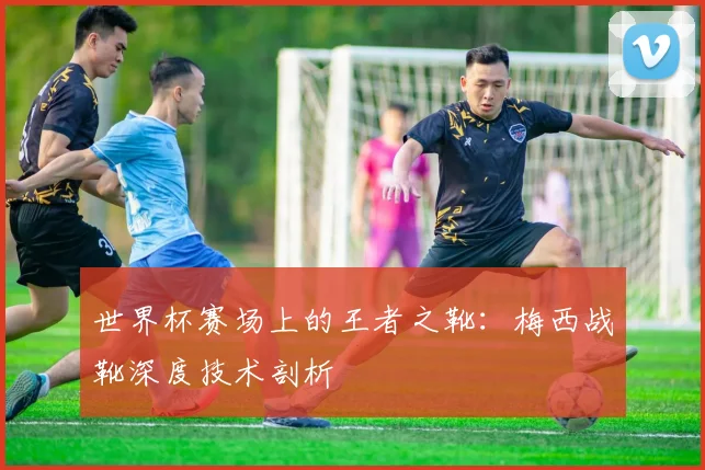 世界杯赛场上的王者之靴：梅西战靴深度技术剖析