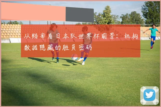 从赔率看日本队世界杯前景：机构数据隐藏的胜负密码